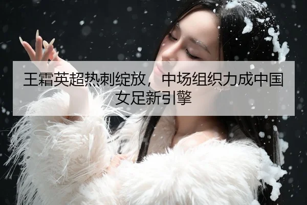 王霜英超热刺绽放，中场组织力成中国女足新引擎