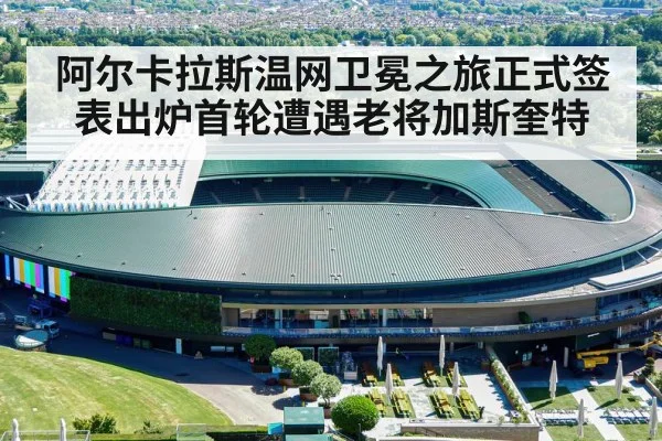 阿尔卡拉斯温网卫冕之旅正式签表出炉首轮遭遇老将加斯奎特