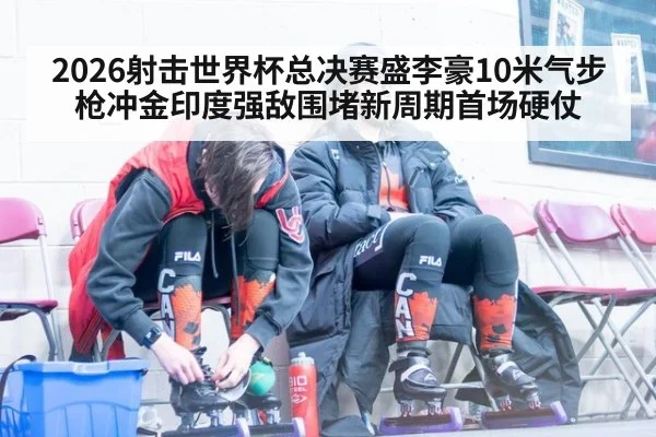 2026射击世界杯总决赛盛李豪10米气步枪冲金印度强敌围堵新周期首场硬仗